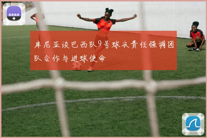库尼亚谈巴西队9号球衣责任强调团队合作与进球使命