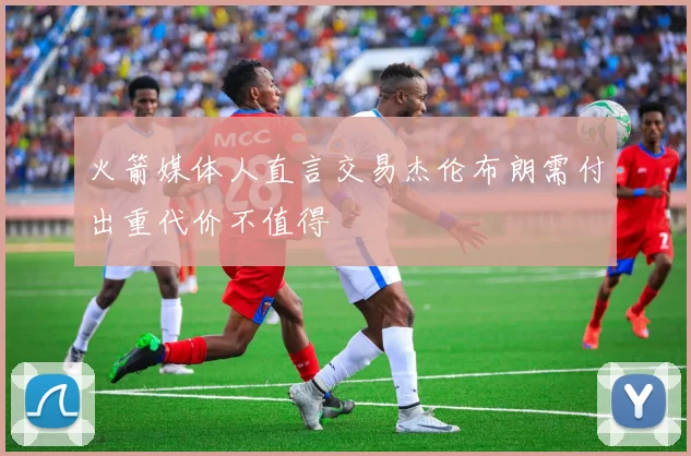火箭媒体人直言交易杰伦布朗需付出重代价不值得