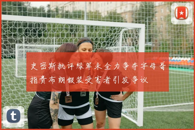 史密斯批评绿军未全力争夺字母哥指责布朗假装受害者引发争议