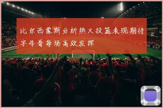 比尔西蒙斯分析热火投篮表现期待字母哥每场高效发挥