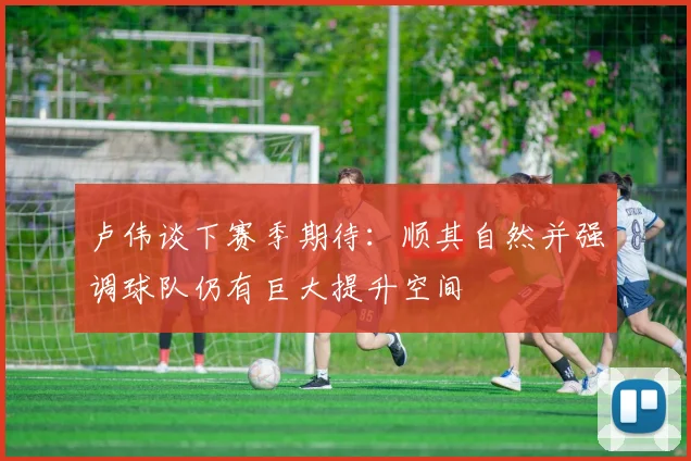 卢伟谈下赛季期待：顺其自然并强调球队仍有巨大提升空间