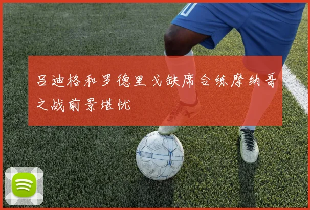 吕迪格和罗德里戈缺席合练摩纳哥之战前景堪忧