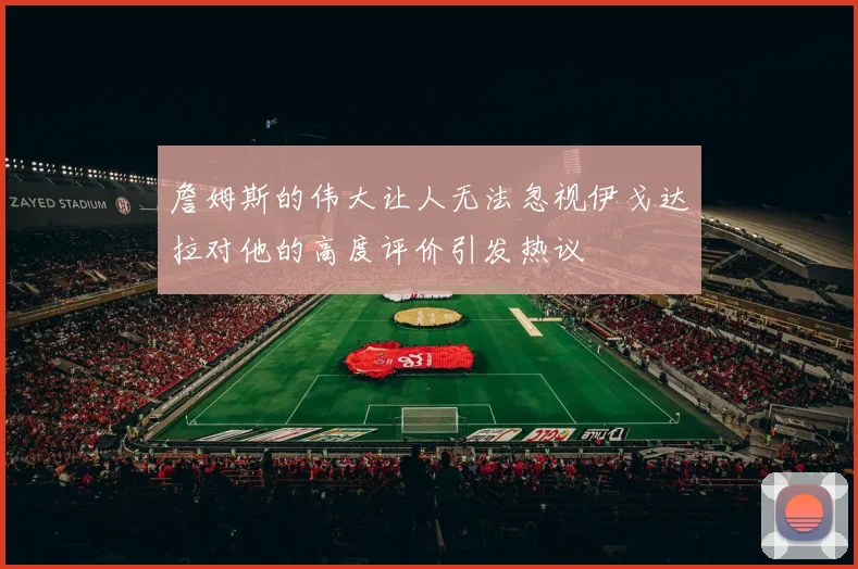 詹姆斯的伟大让人无法忽视伊戈达拉对他的高度评价引发热议