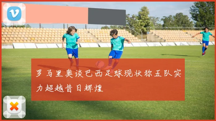 罗马里奥谈巴西足球现状称五队实力超越昔日辉煌