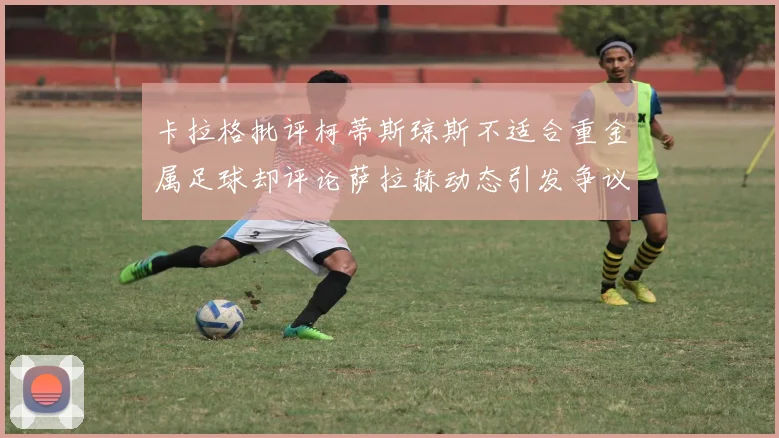 卡拉格批评柯蒂斯琼斯不适合重金属足球却评论萨拉赫动态引发争议