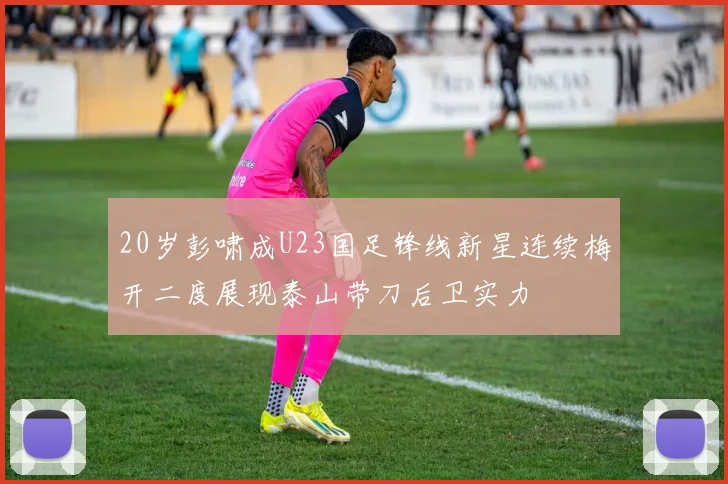 20岁彭啸成U23国足锋线新星连续梅开二度展现泰山带刀后卫实力