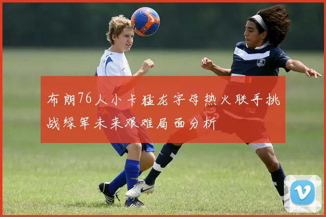布朗76人小卡猛龙字母热火联手挑战绿军未来艰难局面分析