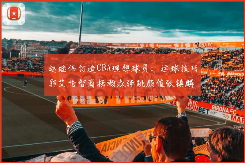 赵继伟打造CBA理想球员：运球技巧郭艾伦智商杨瀚森弹跳颜值张镇麟完美结合