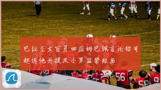 巴拉圭女官员回应姆巴佩言论称可起诉他并提及小罗监禁经历