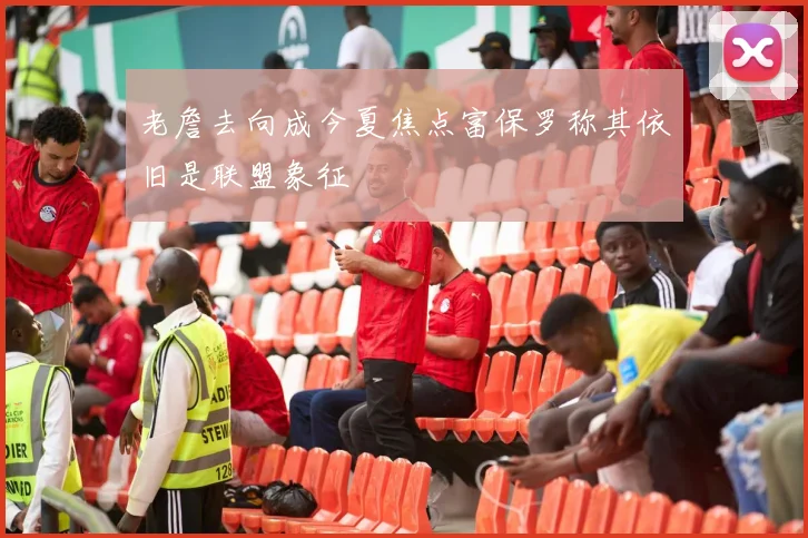 老詹去向成今夏焦点富保罗称其依旧是联盟象征
