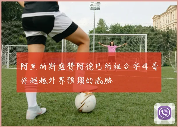 阿里纳斯盛赞阿德巴约组合字母哥将超越外界预期的威胁
