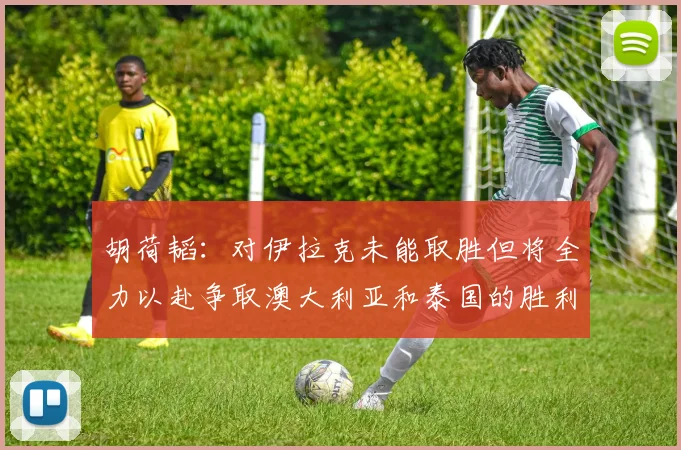 胡荷韬：对伊拉克未能取胜但将全力以赴争取澳大利亚和泰国的胜利