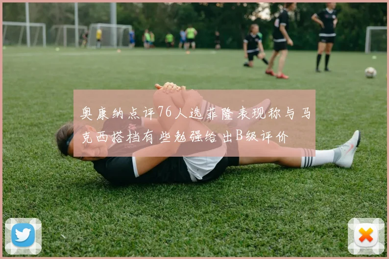 奥康纳点评76人选菲隆表现称与马克西搭档有些勉强给出B级评价