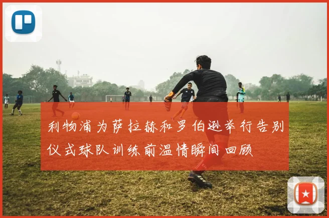 利物浦为萨拉赫和罗伯逊举行告别仪式球队训练前温情瞬间回顾