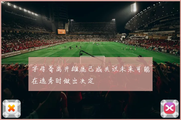 字母哥离开雄鹿已成共识未来可能在选秀时做出决定