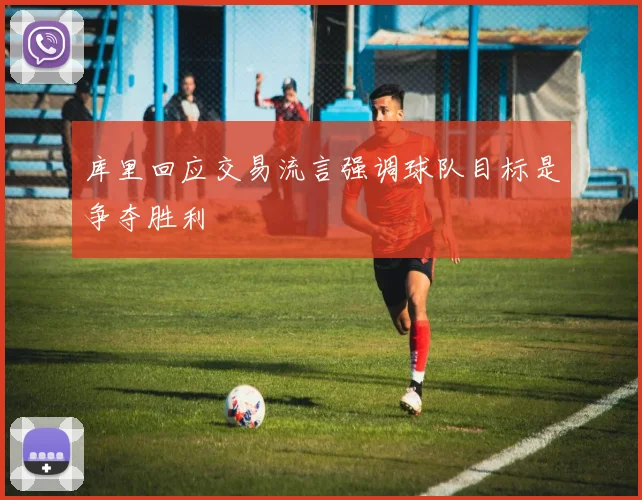 库里回应交易流言强调球队目标是争夺胜利