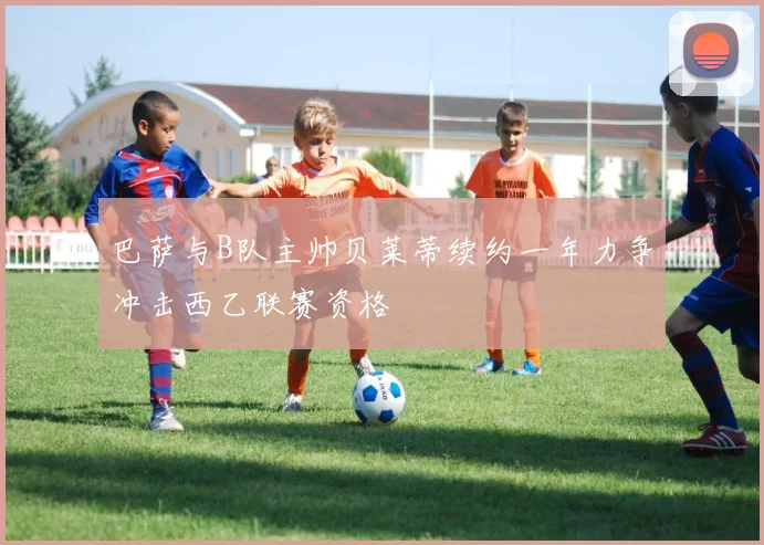 巴萨与B队主帅贝莱蒂续约一年力争冲击西乙联赛资格