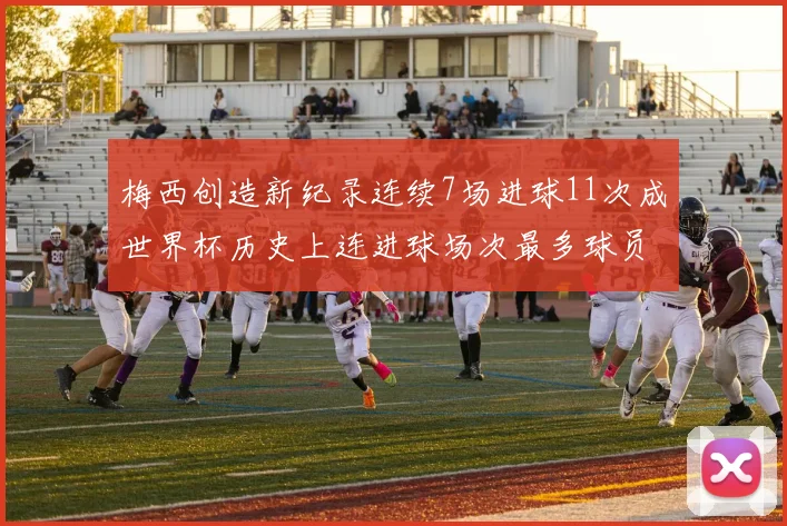 梅西创造新纪录连续7场进球11次成世界杯历史上连进球场次最多球员
