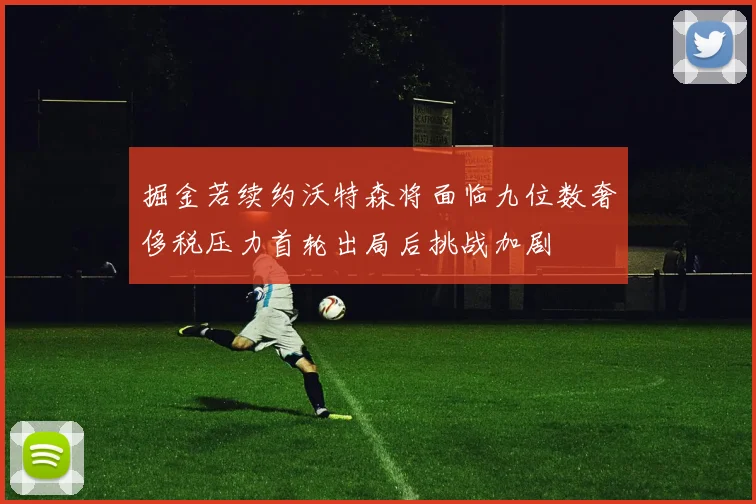 掘金若续约沃特森将面临九位数奢侈税压力首轮出局后挑战加剧