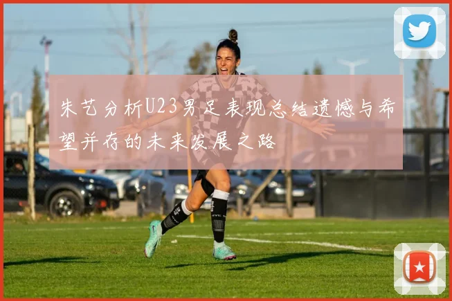 朱艺分析U23男足表现总结遗憾与希望并存的未来发展之路