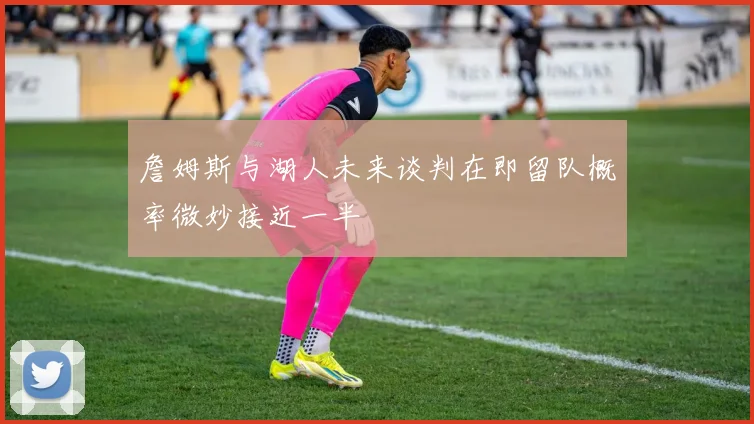 詹姆斯与湖人未来谈判在即留队概率微妙接近一半