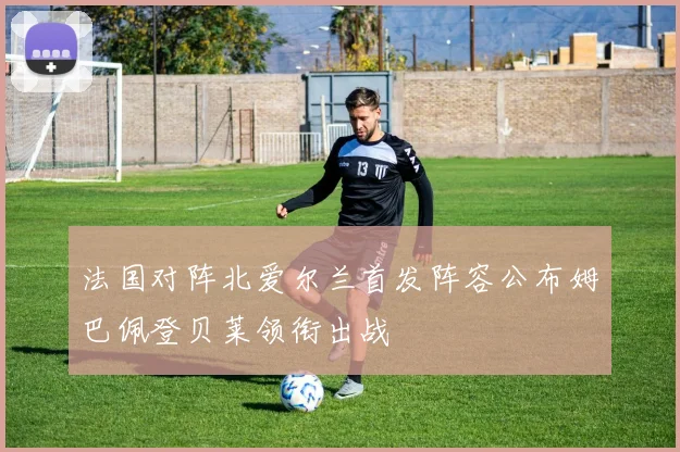 法国对阵北爱尔兰首发阵容公布姆巴佩登贝莱领衔出战