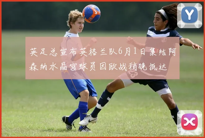 英足总宣布英格兰队6月1日集结阿森纳水晶宫球员因欧战稍晚抵达